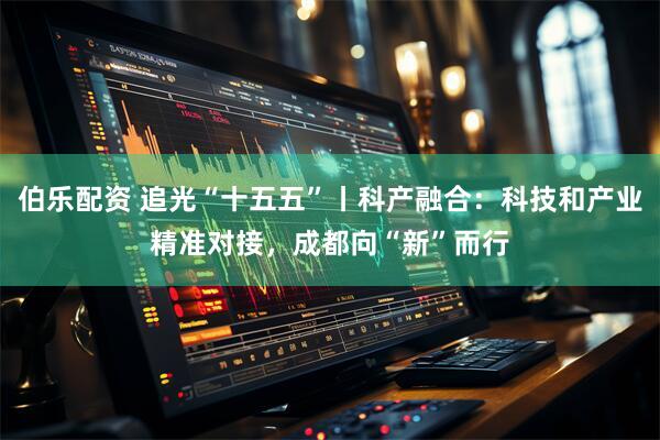 伯乐配资 追光“十五五”丨科产融合：科技和产业精准对接，成都向“新”而行