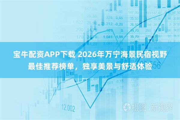 宝牛配资APP下载 2026年万宁海景民宿视野最佳推荐榜单，独享美景与舒适体验