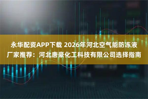 永华配资APP下载 2026年河北空气能防冻液厂家推荐：河北唐豪化工科技有限公司选择指南