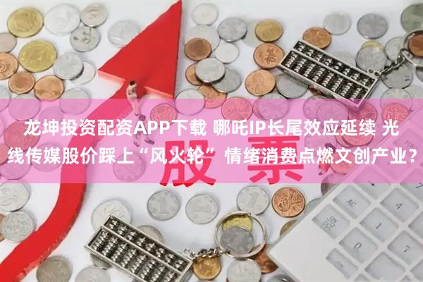 龙坤投资配资APP下载 哪吒IP长尾效应延续 光线传媒股价踩上“风火轮” 情绪消费点燃文创产业？