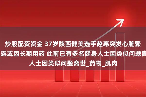 炒股配资资金 37岁陕西健美选手赵寒突发心脏骤停去世 妻子透露或因长期用药 此前已有多名健身人士因类似问题离世_药物_肌肉
