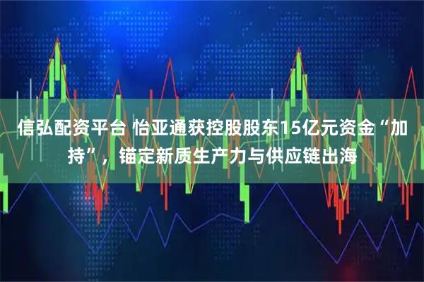 信弘配资平台 怡亚通获控股股东15亿元资金“加持”，锚定新质生产力与供应链出海