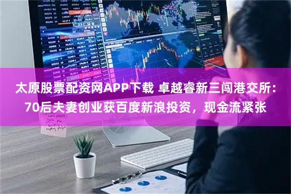 太原股票配资网APP下载 卓越睿新三闯港交所：70后夫妻创业获百度新浪投资，现金流紧张