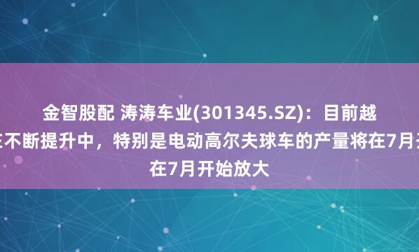 金智股配 涛涛车业(301345.SZ)：目前越南产能在不断提升中，特别是电动高尔夫球车的产量将在7月开始放大