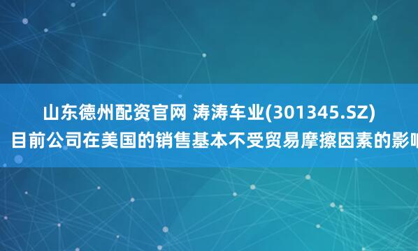 山东德州配资官网 涛涛车业(301345.SZ)：目前公司在美国的销售基本不受贸易摩擦因素的影响