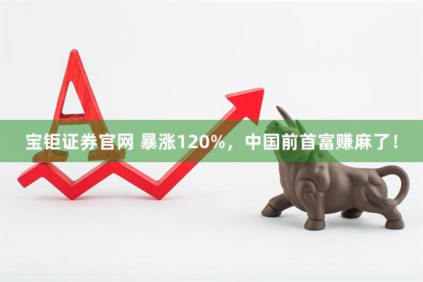 宝钜证券官网 暴涨120%，中国前首富赚麻了！