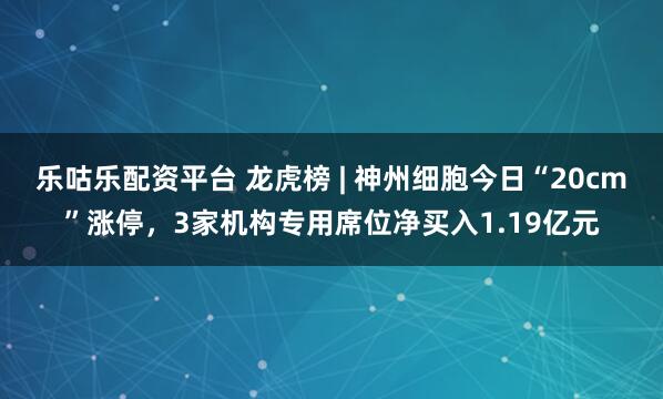 乐咕乐配资平台 龙虎榜 | 神州细胞今日“20cm”涨停，3家机构专用席位净买入1.19亿元