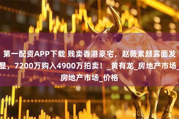 第一配资APP下载 贱卖香港豪宅，赵薇素颜露面发福明显，7200万购入4900万拍卖！_黄有龙_房地产市场_价格