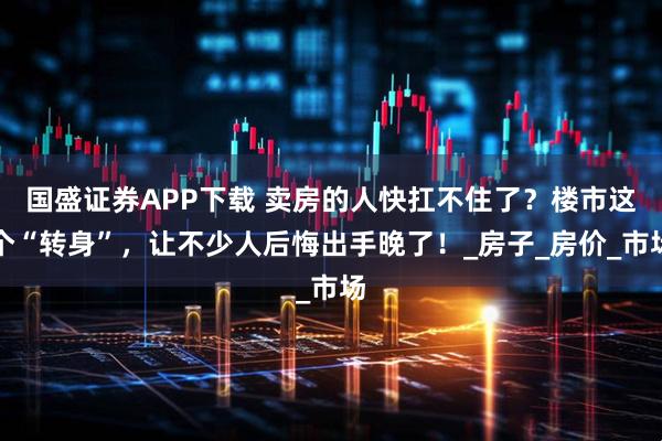 国盛证券APP下载 卖房的人快扛不住了？楼市这个“转身”，让不少人后悔出手晚了！_房子_房价_市场