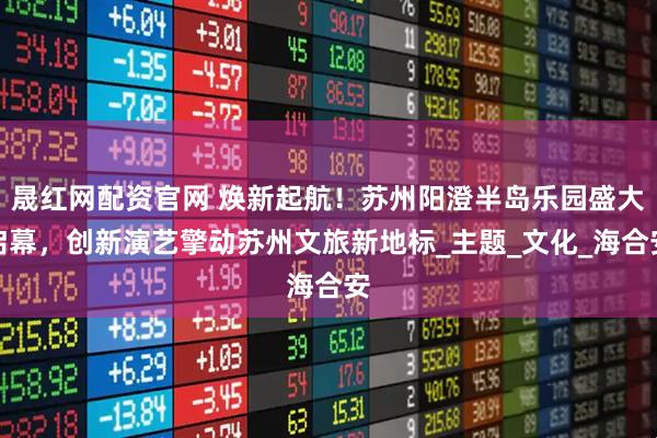 晟红网配资官网 焕新起航！苏州阳澄半岛乐园盛大启幕，创新演艺擎动苏州文旅新地标_主题_文化_海合安