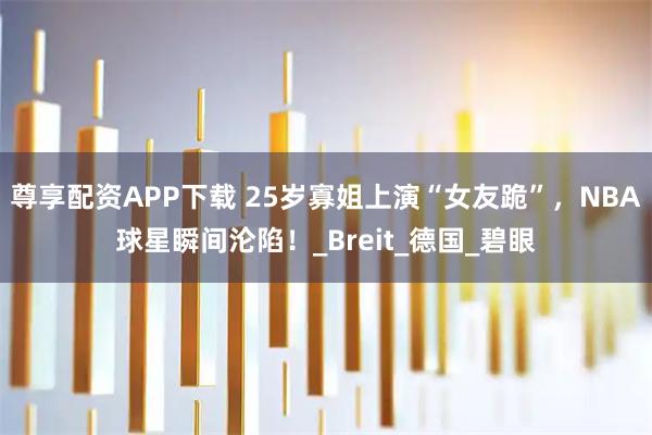 尊享配资APP下载 25岁寡姐上演“女友跪”，NBA球星瞬间沦陷！_Breit_德国_碧眼
