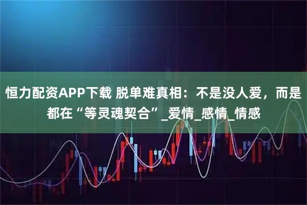 恒力配资APP下载 脱单难真相：不是没人爱，而是都在“等灵魂契合”_爱情_感情_情感