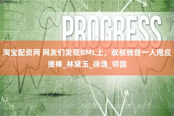 淘宝配资网 网友们发现BML上，叔叔独自一人甩应援棒_林黛玉_徐逸_邻国