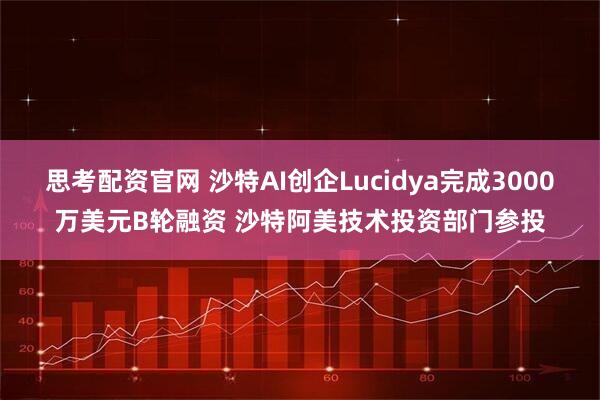 思考配资官网 沙特AI创企Lucidya完成3000万美元B轮融资 沙特阿美技术投资部门参投