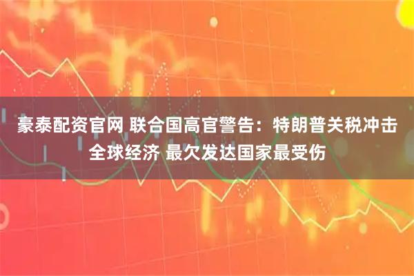 豪泰配资官网 联合国高官警告：特朗普关税冲击全球经济 最欠发达国家最受伤