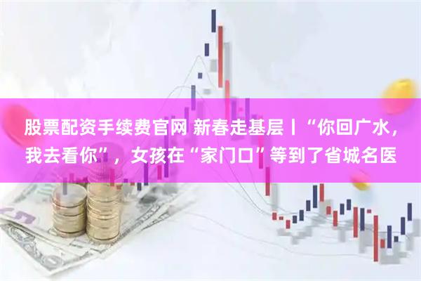 股票配资手续费官网 新春走基层丨“你回广水，我去看你”，女孩在“家门口”等到了省城名医