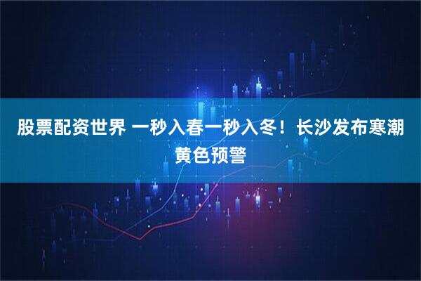 股票配资世界 一秒入春一秒入冬！长沙发布寒潮黄色预警