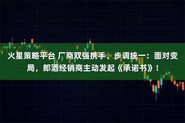 火星策略平台 厂商双强携手、步调统一：面对变局，郎酒经销商主动发起《承诺书》！
