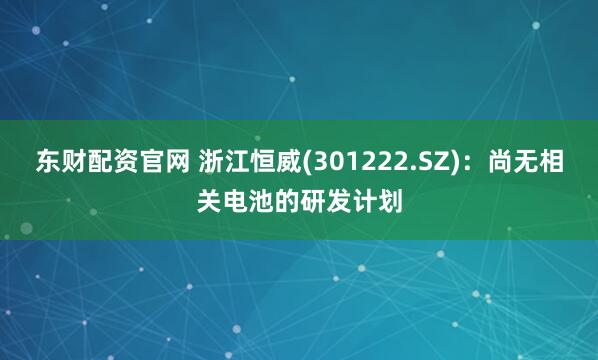 东财配资官网 浙江恒威(301222.SZ)：尚无相关电池的研发计划