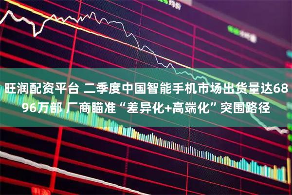 旺润配资平台 二季度中国智能手机市场出货量达6896万部 厂商瞄准“差异化+高端化”突围路径