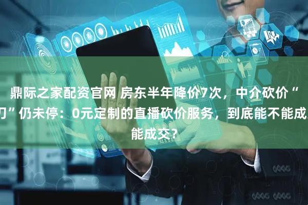 鼎际之家配资官网 房东半年降价7次,中介砍价“大刀”仍未停:0元定制的直播砍价服务,到底能不能成交?