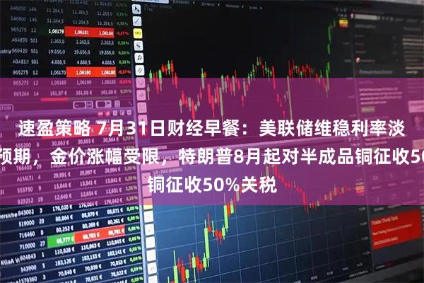 速盈策略 7月31日财经早餐:美联储维稳利率淡化降息预期,金价涨幅受限,特朗普8月起对半成品铜征收50%关税