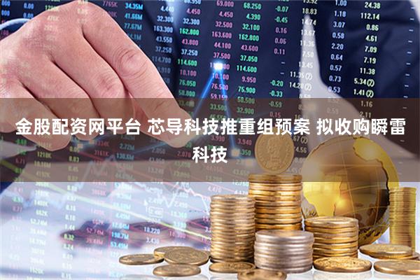 金股配资网平台 芯导科技推重组预案 拟收购瞬雷科技
