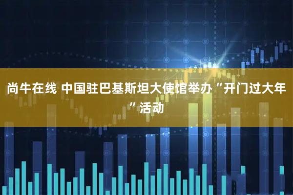 尚牛在线 中国驻巴基斯坦大使馆举办“开门过大年”活动