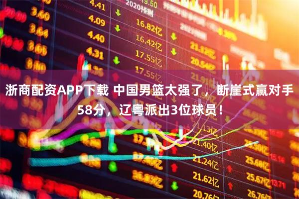 浙商配资APP下载 中国男篮太强了，断崖式赢对手58分，辽粤派出3位球员！