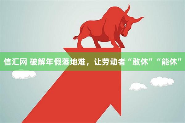 信汇网 破解年假落地难，让劳动者“敢休”“能休”
