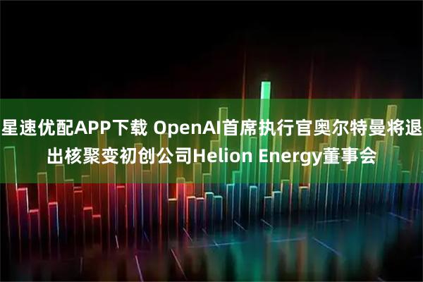星速优配APP下载 OpenAI首席执行官奥尔特曼将退出核聚变初创公司Helion Energy董事会