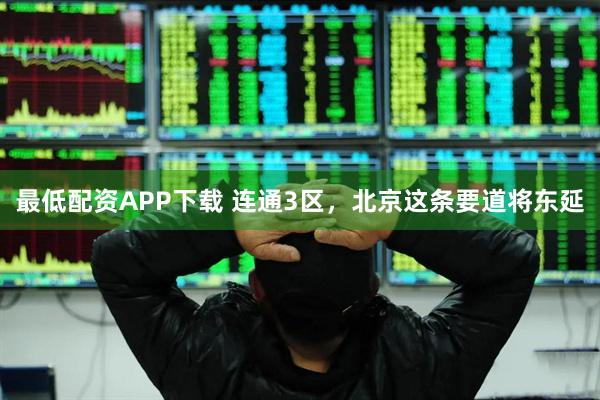 最低配资APP下载 连通3区，北京这条要道将东延