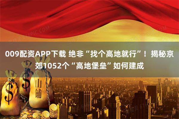 009配资APP下载 绝非“找个高地就行”！揭秘京郊1052个“高地堡垒”如何建成
